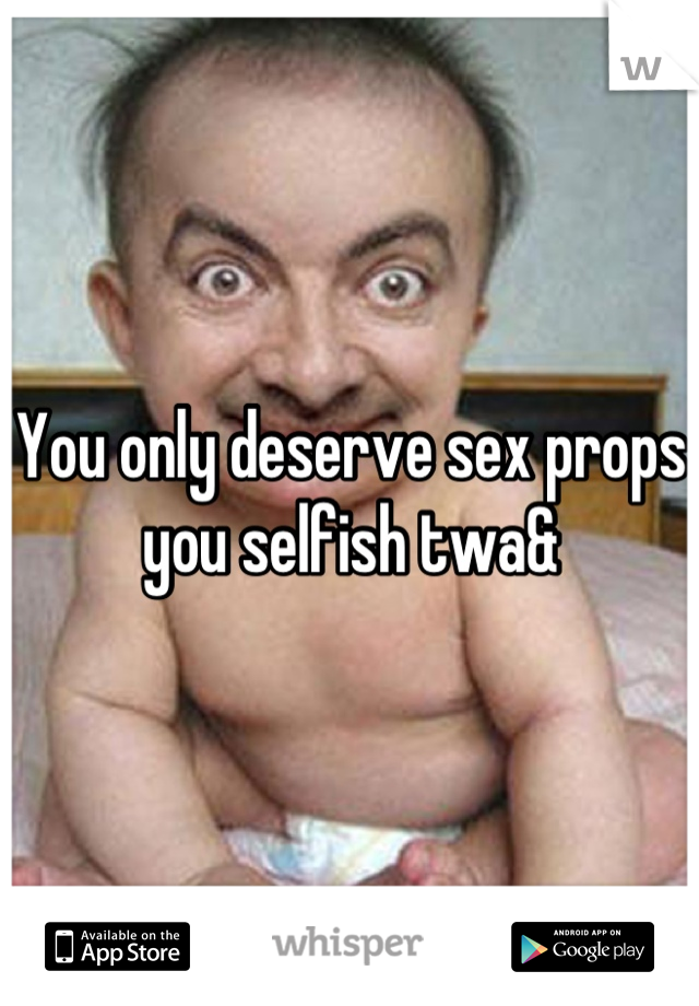 You only deserve sex props you selfish twa&