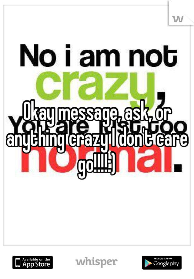 Okay message, ask, or anything crazy I don't care go!!!!:)