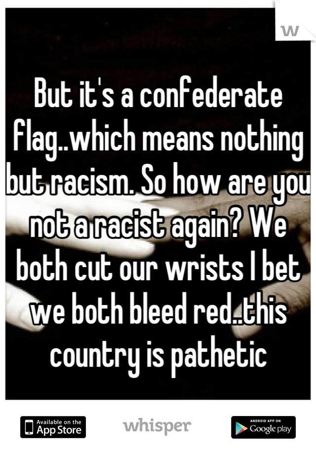 But it's a confederate flag..which means nothing but racism. So how are you not a racist again? We both cut our wrists I bet we both bleed red..this country is pathetic