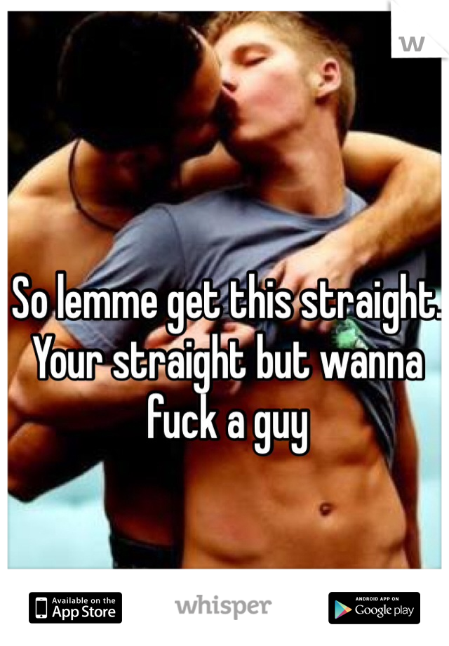 So lemme get this straight. Your straight but wanna fuck a guy