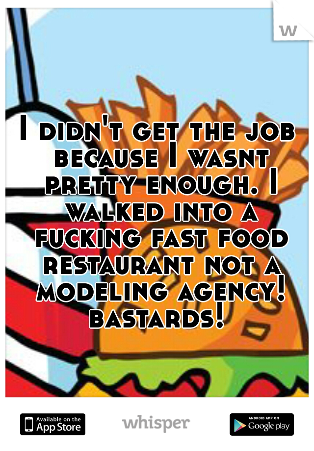 I didn't get the job because I wasnt pretty enough. I walked into a fucking fast food restaurant not a modeling agency! bastards! 
