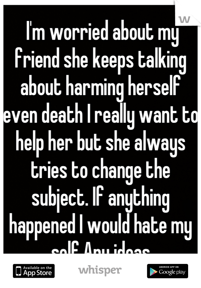  I'm worried about my friend she keeps talking about harming herself even death I really want to help her but she always tries to change the subject. If anything happened I would hate my self.Any ideas
