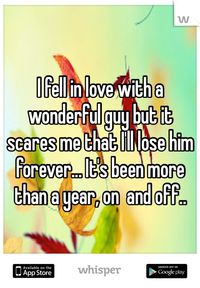 I fell in love with a wonderful guy but it scares me that I'll lose him forever... It's been more than a year, on  and off..