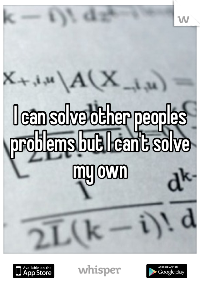 I can solve other peoples problems but I can't solve my own