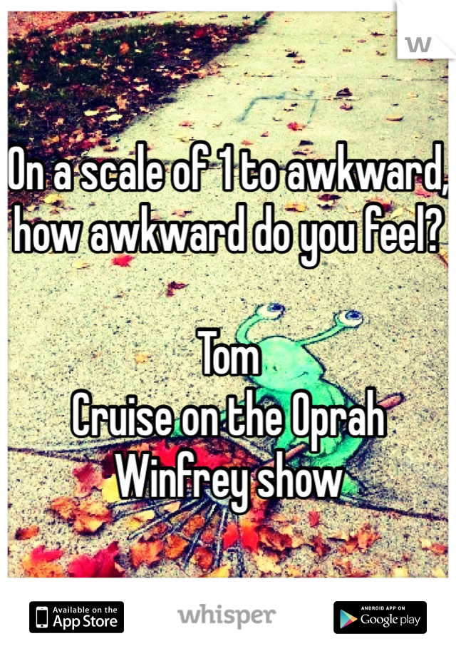 On a scale of 1 to awkward, how awkward do you feel?

Tom
Cruise on the Oprah Winfrey show