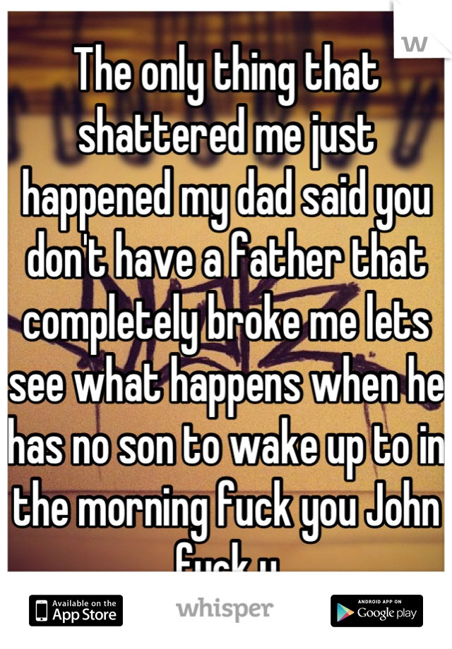 The only thing that shattered me just happened my dad said you don't have a father that completely broke me lets see what happens when he has no son to wake up to in the morning fuck you John fuck u