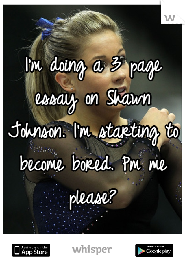 I'm doing a 3 page essay on Shawn Johnson. I'm starting to become bored. Pm me please?
