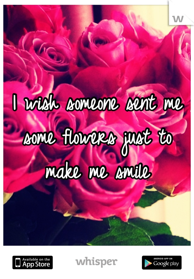 I wish someone sent me some flowers just to make me smile 