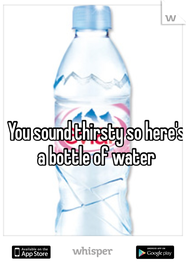 You sound thirsty so here's a bottle of water 