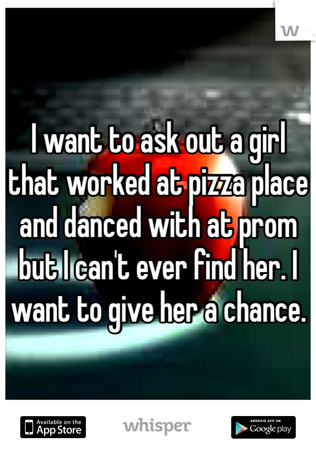 I want to ask out a girl that worked at pizza place and danced with at prom but I can't ever find her. I want to give her a chance.