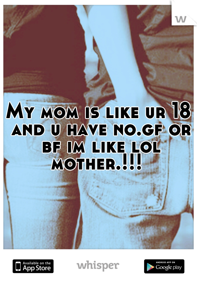 My mom is like ur 18 and u have no.gf or bf im like lol mother.!!!
