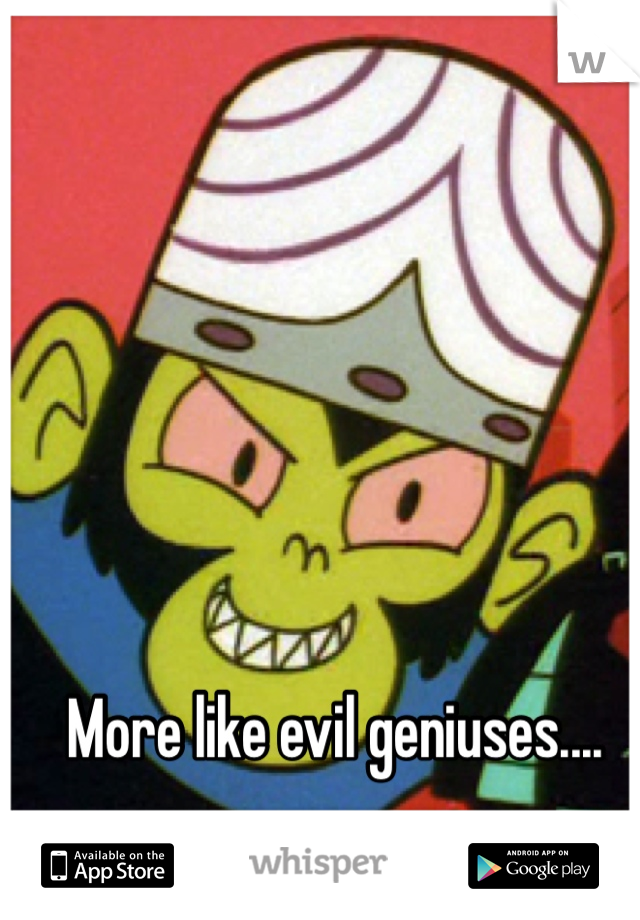 More like evil geniuses....