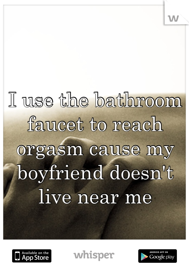 I use the bathroom faucet to reach orgasm cause my boyfriend doesn't live near me