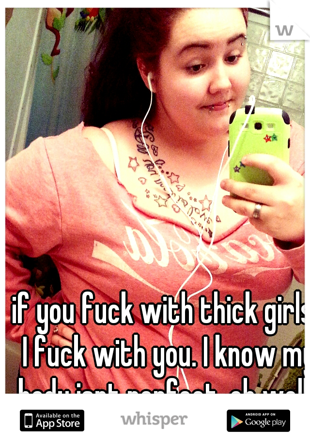 if you fuck with thick girls, I fuck with you. I know my body isnt perfect. oh well. 