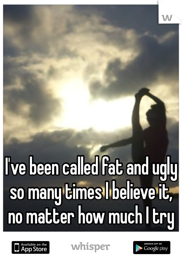 I've been called fat and ugly so many times I believe it, no matter how much I try not too..