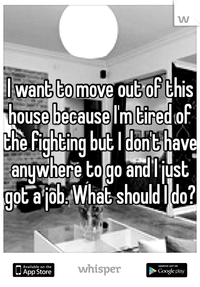I want to move out of this house because I'm tired of the fighting but I don't have anywhere to go and I just got a job. What should I do?