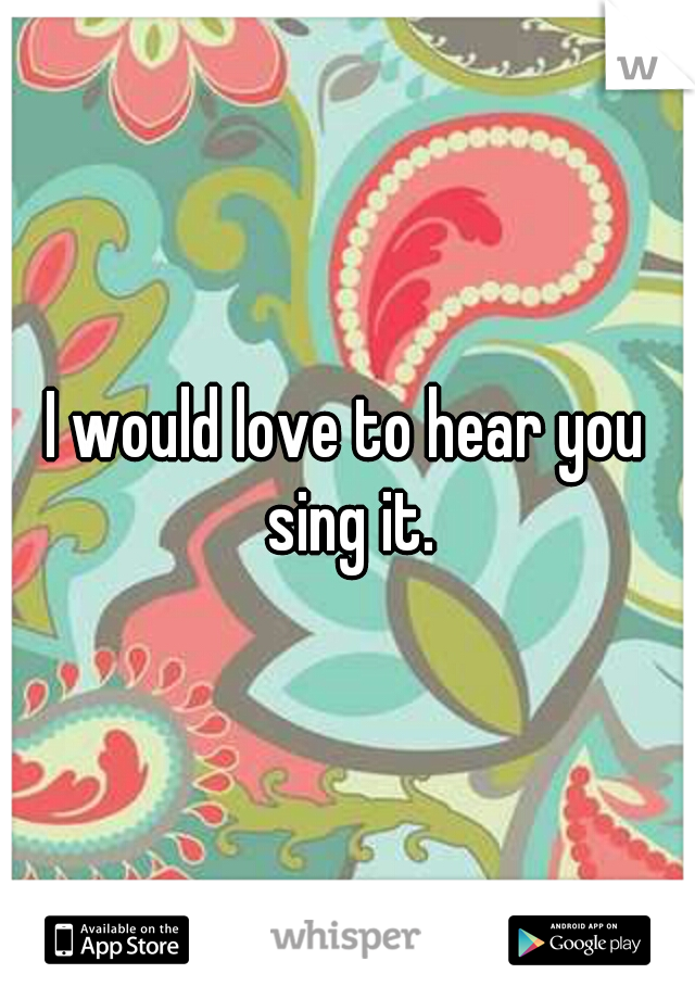 I would love to hear you sing it.