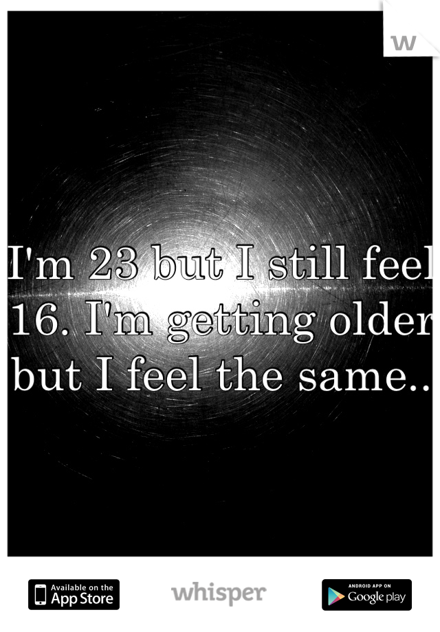 I'm 23 but I still feel 16. I'm getting older but I feel the same..