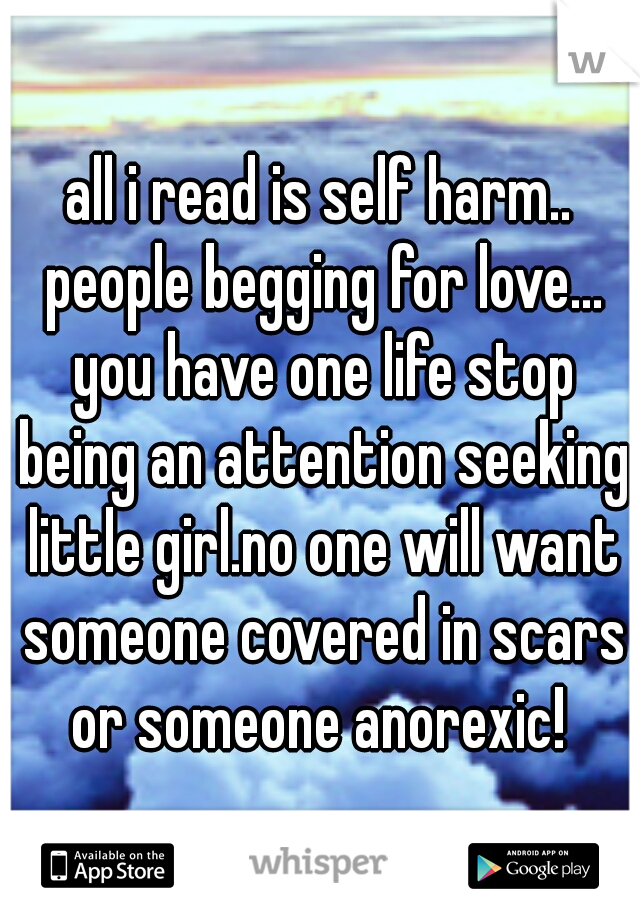all i read is self harm.. people begging for love... you have one life stop being an attention seeking little girl.no one will want someone covered in scars or someone anorexic! 