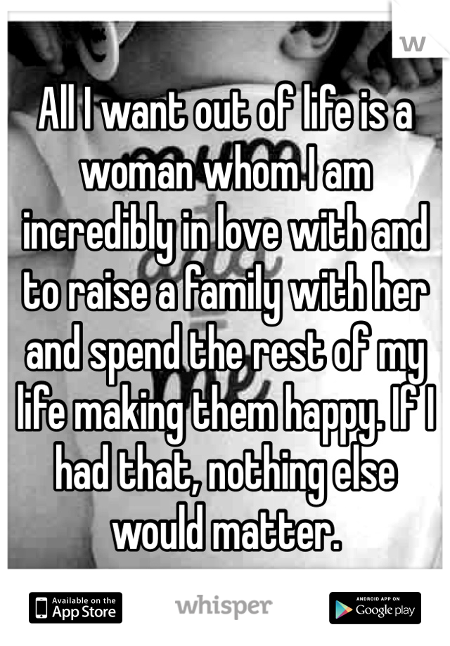 All I want out of life is a woman whom I am incredibly in love with and to raise a family with her and spend the rest of my life making them happy. If I had that, nothing else would matter.