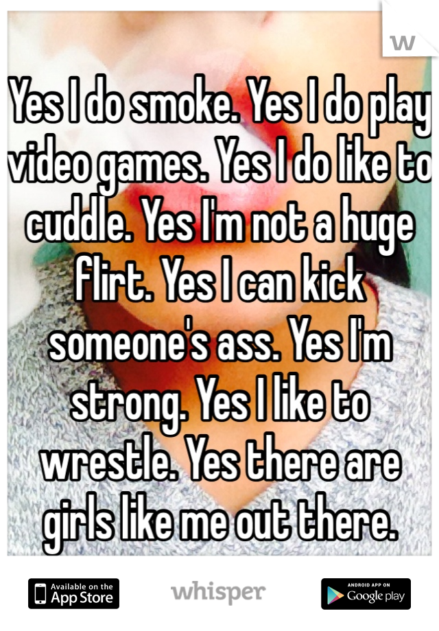 Yes I do smoke. Yes I do play video games. Yes I do like to cuddle. Yes I'm not a huge flirt. Yes I can kick someone's ass. Yes I'm strong. Yes I like to wrestle. Yes there are girls like me out there.