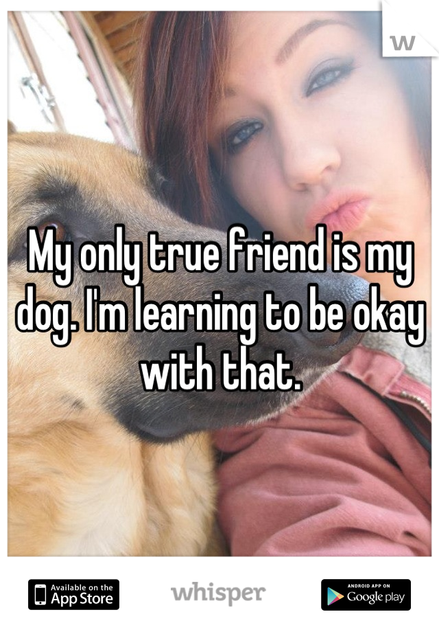 My only true friend is my dog. I'm learning to be okay with that.