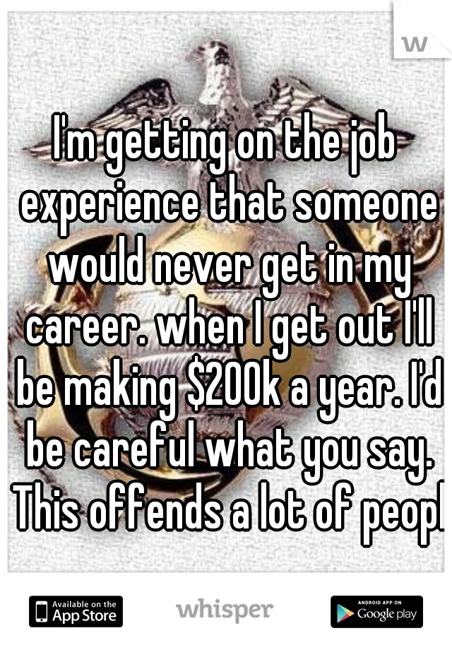I'm getting on the job experience that someone would never get in my career. when I get out I'll be making $200k a year. I'd be careful what you say. This offends a lot of people