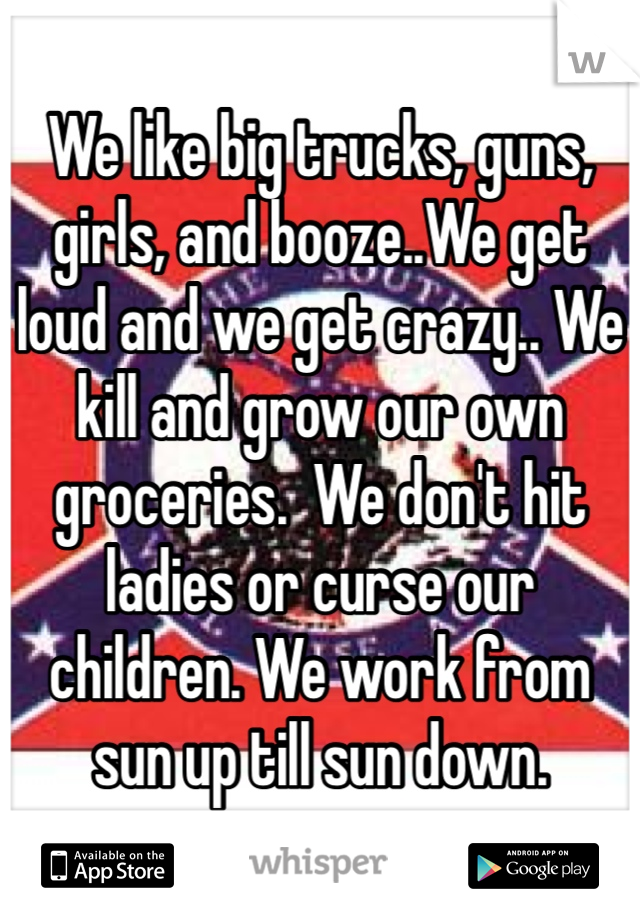 We like big trucks, guns, girls, and booze..We get loud and we get crazy.. We kill and grow our own groceries.  We don't hit ladies or curse our children. We work from sun up till sun down. 