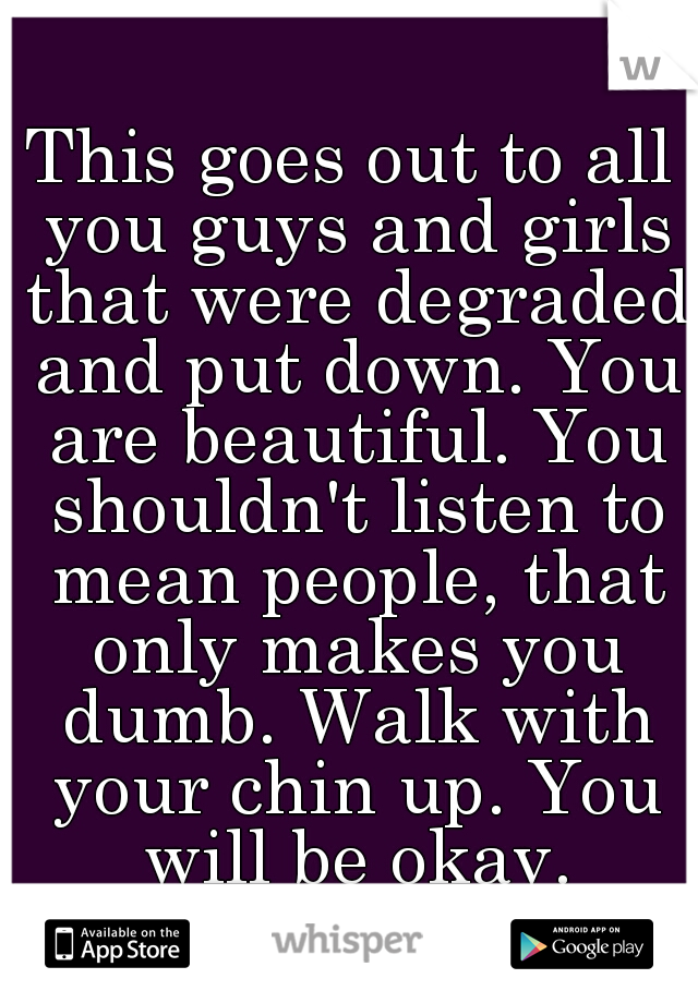 This goes out to all you guys and girls that were degraded and put down. You are beautiful. You shouldn't listen to mean people, that only makes you dumb. Walk with your chin up. You will be okay.