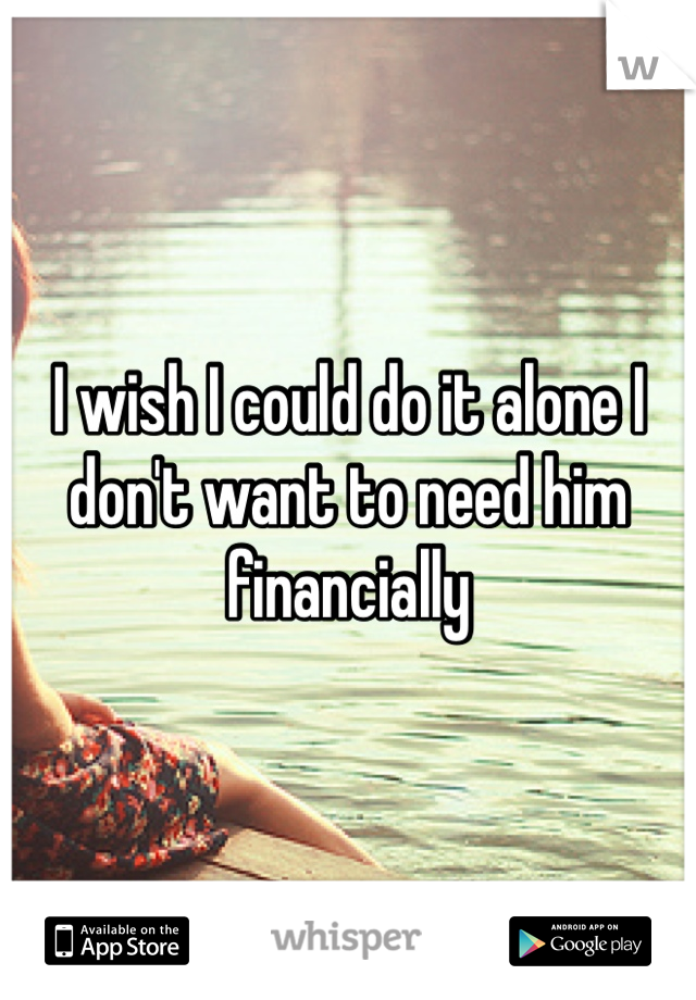 I wish I could do it alone I don't want to need him financially 