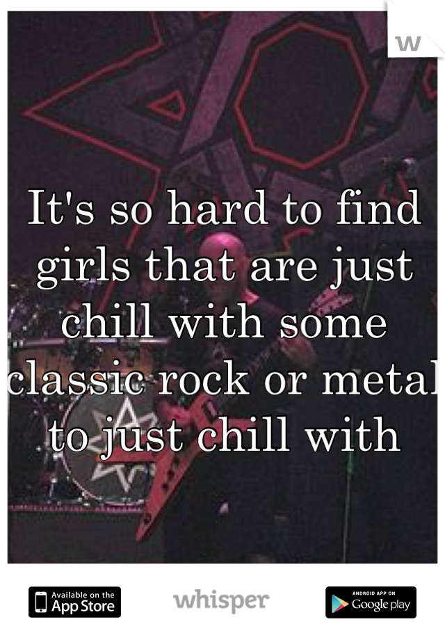 It's so hard to find girls that are just chill with some classic rock or metal to just chill with