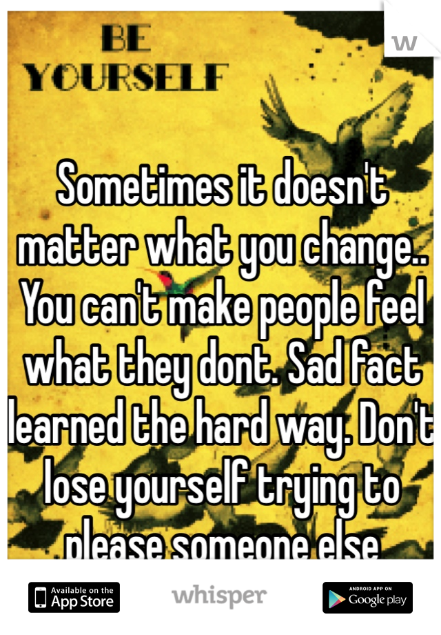Sometimes it doesn't matter what you change.. You can't make people feel what they dont. Sad fact learned the hard way. Don't lose yourself trying to please someone else