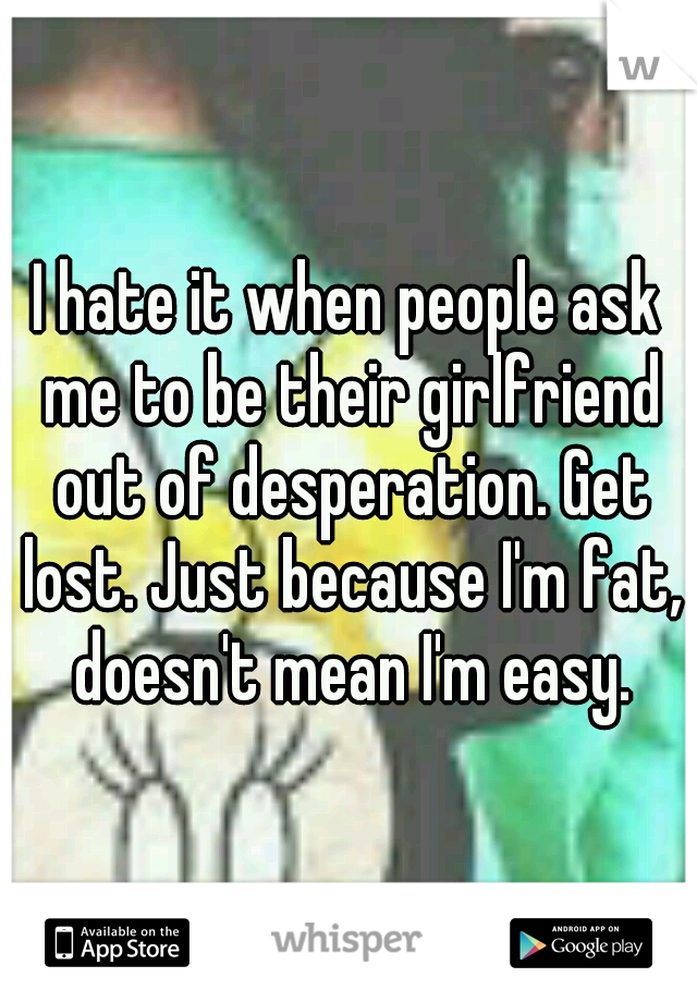 I hate it when people ask me to be their girlfriend out of desperation. Get lost. Just because I'm fat, doesn't mean I'm easy.