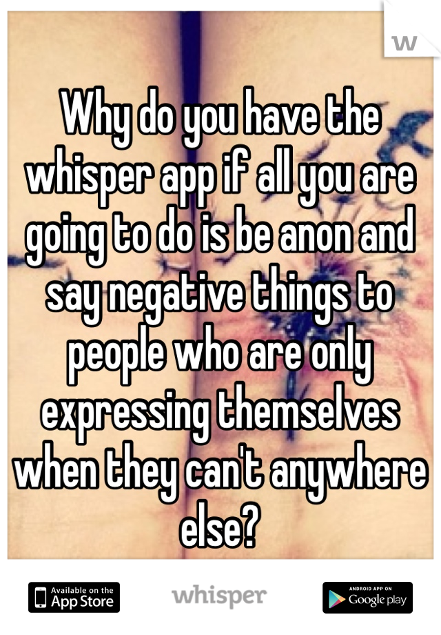 Why do you have the whisper app if all you are going to do is be anon and say negative things to people who are only expressing themselves when they can't anywhere else? 