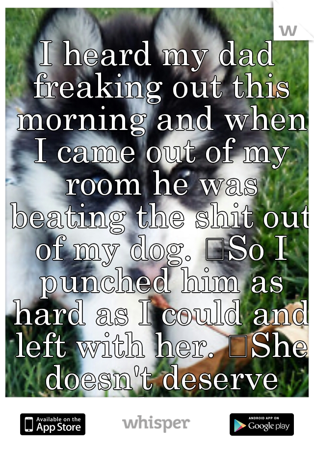 I heard my dad freaking out this morning and when I came out of my room he was beating the shit out of my dog. 
So I punched him as hard as I could and left with her. 
She doesn't deserve that.