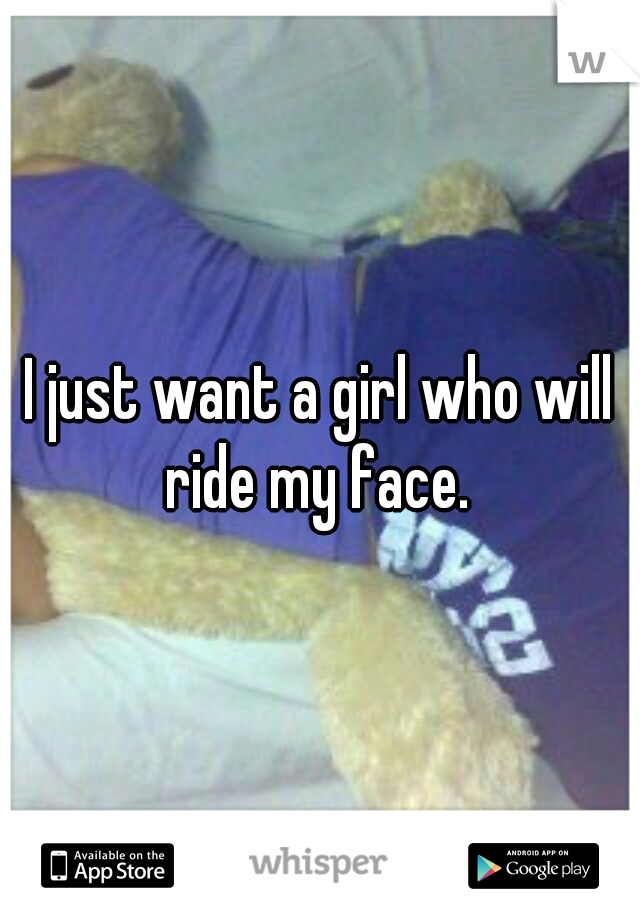 I just want a girl who will ride my face. 