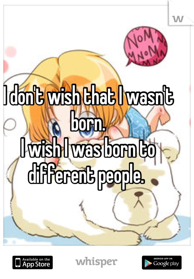 I don't wish that I wasn't born. 
I wish I was born to different people. 