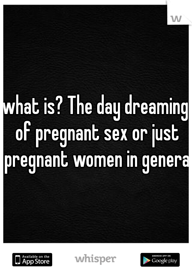 what is? The day dreaming of pregnant sex or just pregnant women in general