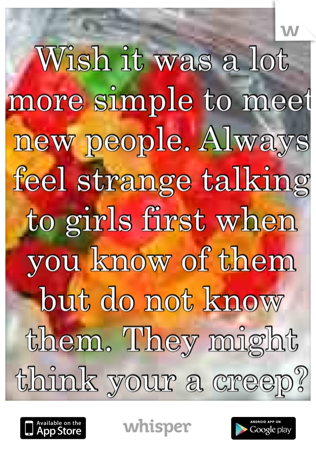 Wish it was a lot more simple to meet new people. Always feel strange talking to girls first when you know of them but do not know them. They might think your a creep?