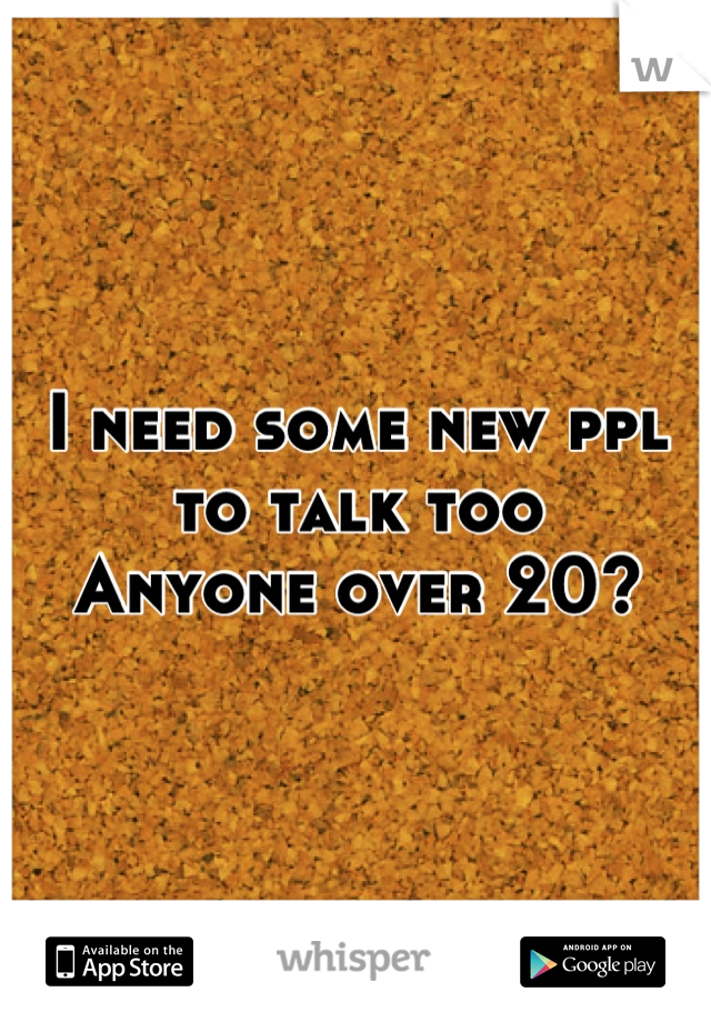 I need some new ppl to talk too
Anyone over 20?
