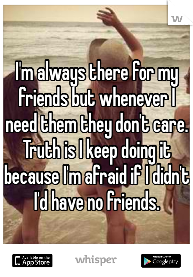 I'm always there for my friends but whenever I need them they don't care. Truth is I keep doing it because I'm afraid if I didn't I'd have no friends.