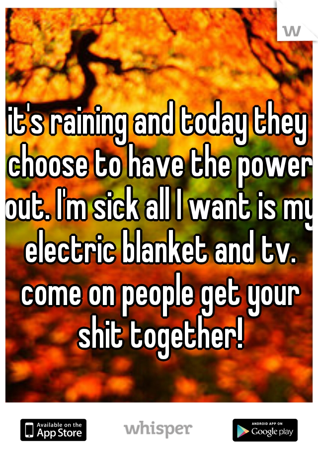 it's raining and today they choose to have the power out. I'm sick all I want is my electric blanket and tv. come on people get your shit together!