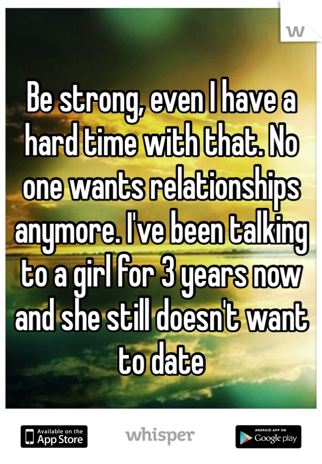 Be strong, even I have a hard time with that. No one wants relationships anymore. I've been talking to a girl for 3 years now and she still doesn't want to date