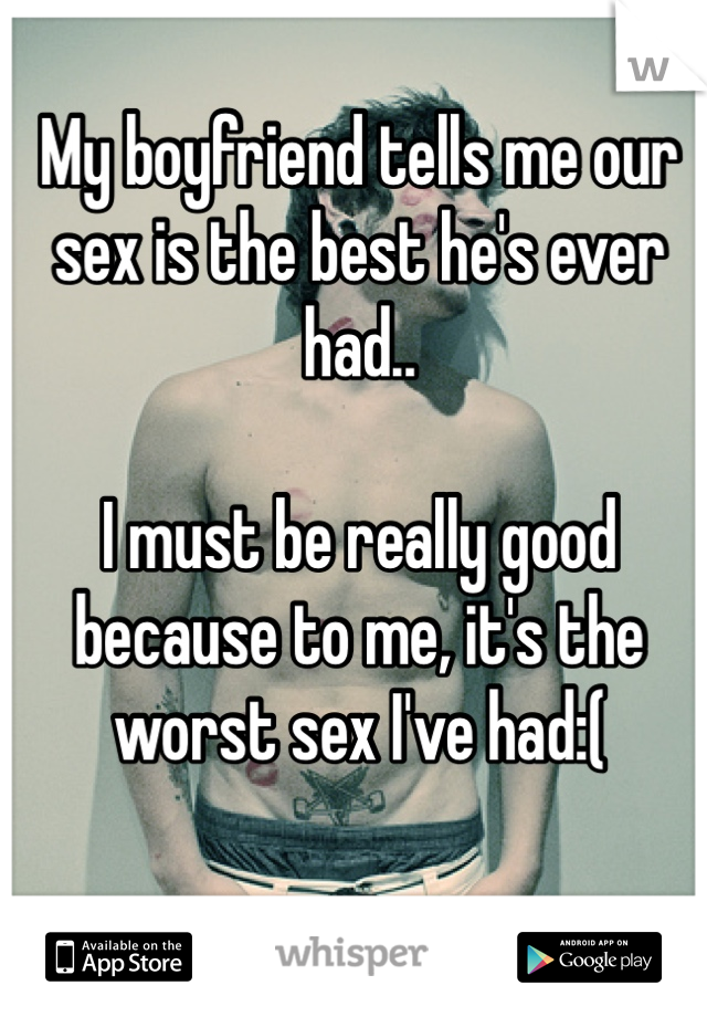 My boyfriend tells me our sex is the best he's ever had.. 

I must be really good because to me, it's the worst sex I've had:(