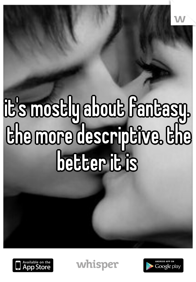 it's mostly about fantasy. the more descriptive. the better it is 