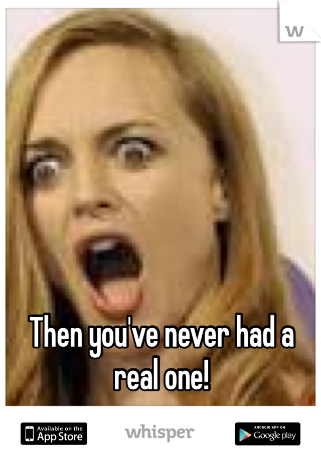 Then you've never had a real one!