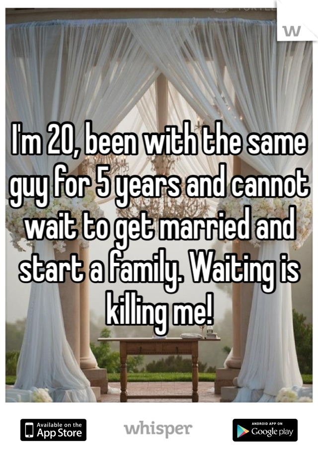 I'm 20, been with the same guy for 5 years and cannot wait to get married and start a family. Waiting is killing me!