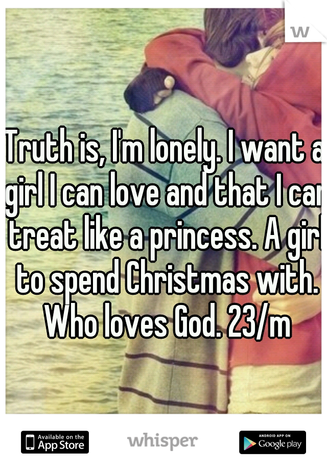 Truth is, I'm lonely. I want a girl I can love and that I can treat like a princess. A girl to spend Christmas with. Who loves God. 23/m
