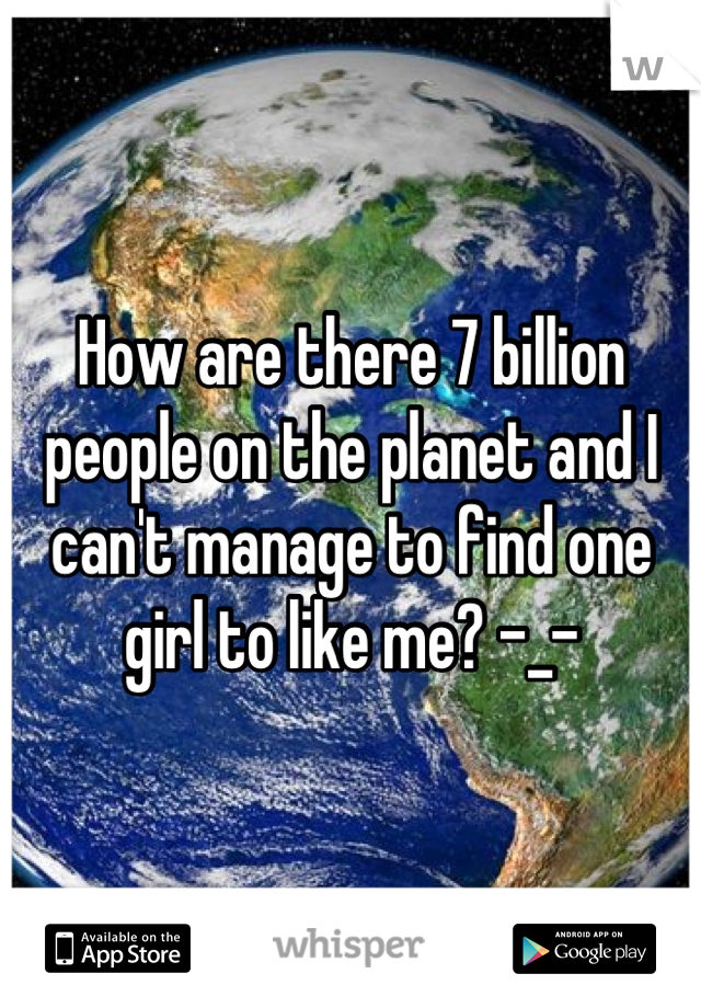 How are there 7 billion people on the planet and I can't manage to find one girl to like me? -_-