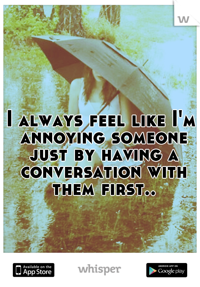 I always feel like I'm annoying someone just by having a conversation with them first.. 